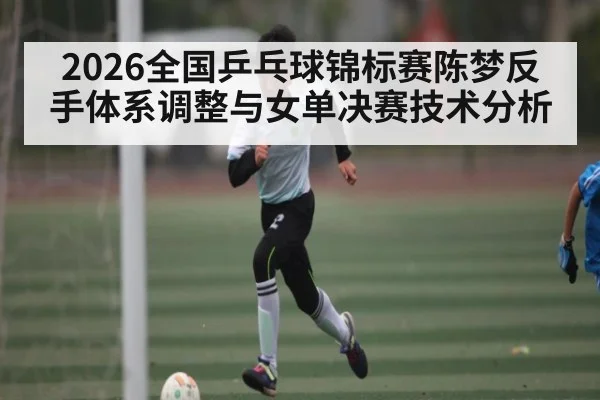2026全国乒乓球锦标赛陈梦反手体系调整与女单决赛技术分析